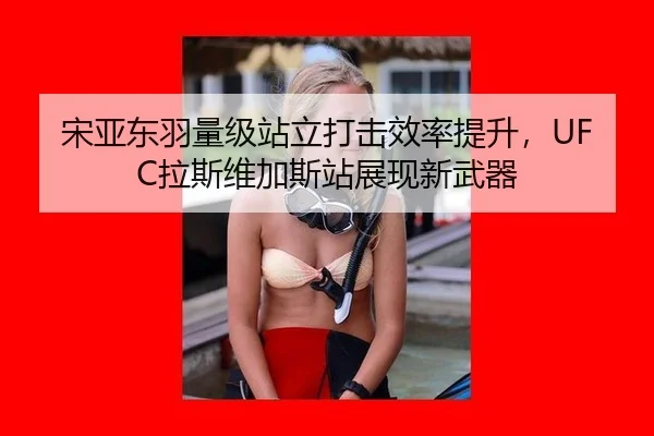 宋亚东羽量级站立打击效率提升，UFC拉斯维加斯站展现新武器