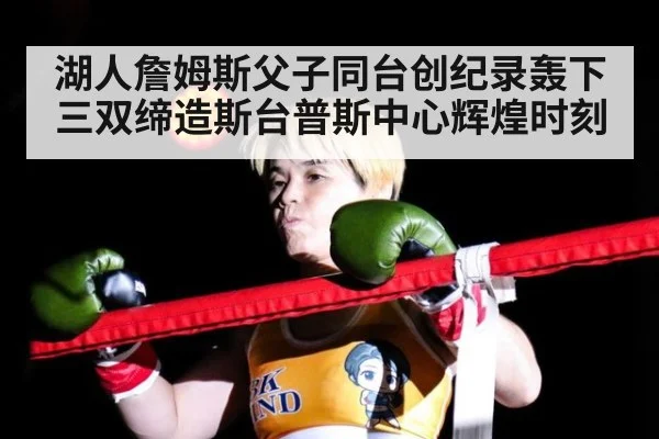湖人詹姆斯父子同台创纪录轰下三双缔造斯台普斯中心辉煌时刻