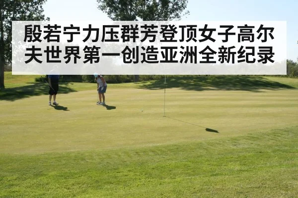 殷若宁力压群芳登顶女子高尔夫世界第一创造亚洲全新纪录